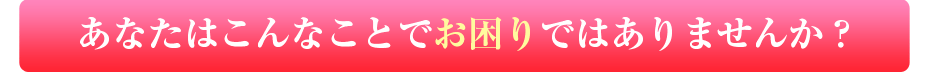 あなたはこんなことでお困りではありませんか？