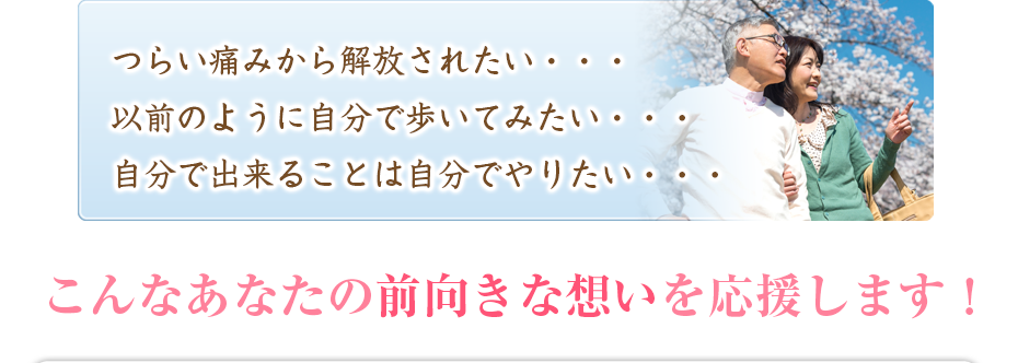 つらい痛みから解放されたい・・・以前のように自分で歩いてみたい・・・自分で出来ることは自分でやりたい・・・こんなあなたの前向きな想いを応援します！