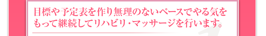 目標や予定表を作り無理のないペースでやる気をもって継続してリハビリ・マッサージを行います。