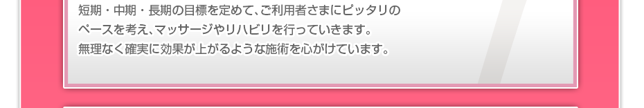 短期・中期・長期の目標を定めて、ご利用者さまにピッタリのペースを考え、マッサージやリハビリを行っていきます。無理なく確実に効果が上がるような施術を心がけています。