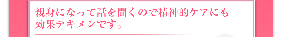 親身になって話を聞くので精神的ケアにも効果テキメンです。