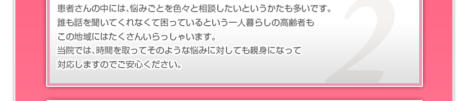 患者さんの中には、悩みごとを色々と相談したいというかたも多いです。誰も話を聞いてくれなくて困っているという一人暮らしの高齢者もこの地域にはたくさんいらっしゃいます。当院では、時間を取ってそのような悩みに対しても親身になって対応しますのでご安心ください。