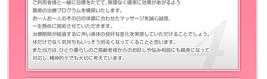 ケアマネさんと相談・摺り合わせの上、短期・中期・長期の目標を定めて、ご利用者さまにピッタリのペースを考え、 マッサージやリハビリを行っていきます。無理なく確実に効果が上がるような施術を心がけています。