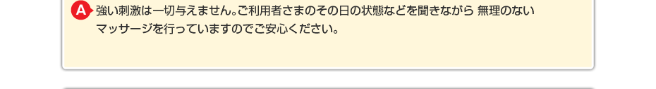 強い刺激は一切与えません。ご利用者さまのその日の状態などを聞きながら 無理のないマッサージを行っていますのでご安心ください。