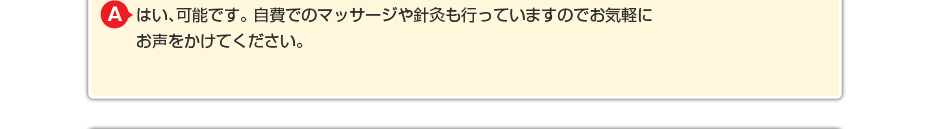 はい、可能です。 自費でのマッサージや針灸も行っていますのでお気軽にお声をかけてください。