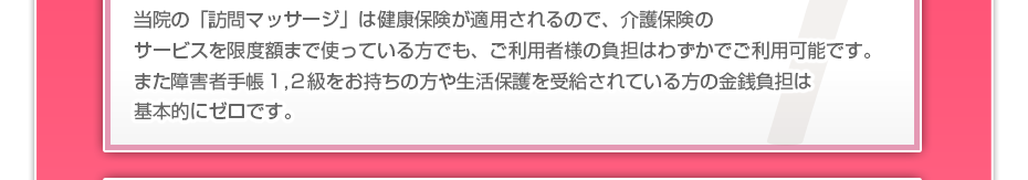 当院の「訪問マッサージは」健康保険が適用されるので、介護保険のサービスを限度額まで使っている方でも、ご利用者様の負担はわずかでご利用可能です。また障害者手帳１,２級をお持ちの方や生活保護を受給されている方の金銭負担は基本的にゼロです。