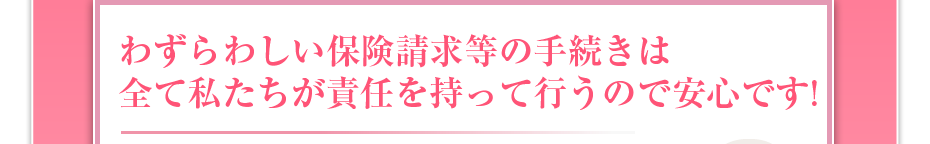 わずらわしい保険請求等の手続きは全て私たちが責任を持って行うので安心です!